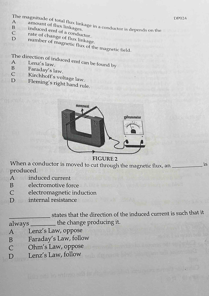 DP024
The magnitude of total flux linkage in a conductor is depends on the
A amount of flux linkages.
B induced emf of a conductor.
C rate of change of flux linkage.
D number of magnetic flux of the magnetic field.
The direction of induced emf can be found by
A Lenz's law.
B Faraday’s law.
C Kirchhoff's voltage law.
D Fleming's right hand rule.
When a conductor is moved to cut through the magnetic flux, an_
is
produced.
Anon induced current
B electromotive force
C electromagnetic induction
D internal resistance
_states that the direction of the induced current is such that it
always_ the change producing it.
A Lenz’s Law, oppose
B Faraday’s Law, follow
C Ohm's Law, oppose
D Lenz’s Law, follow