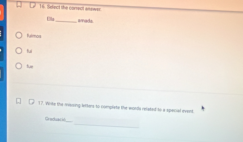 Select the correct answer.
Ella_ amada.
fuimos
fui
fue
17. Write the missing letters to complete the words related to a special event.
_
Graduació_