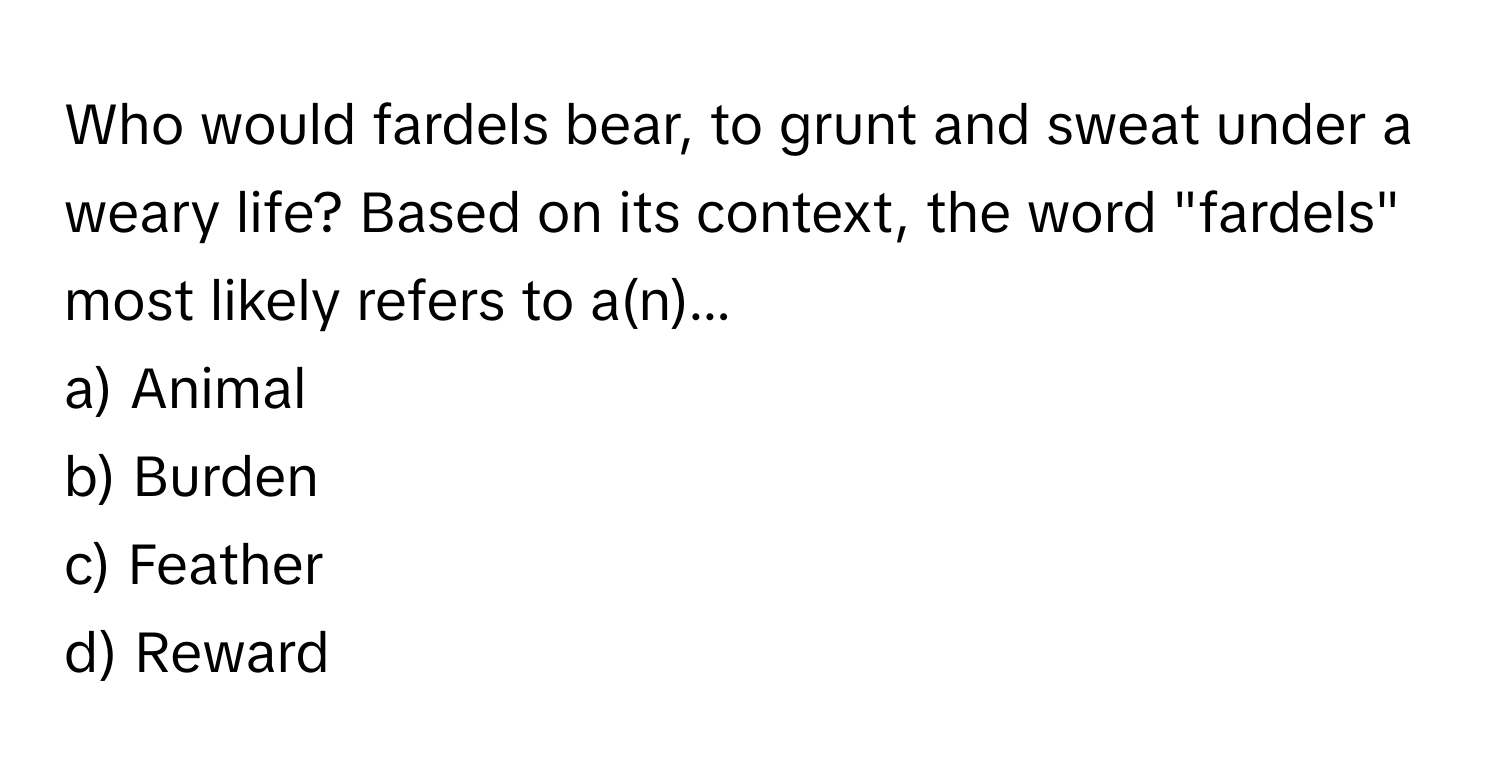 Who would fardels bear, to grunt and sweat under a weary life? Based on its context, the word "fardels" most likely refers to a(n)...

a) Animal
b) Burden
c) Feather
d) Reward