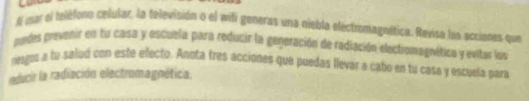 A mar el teléfono celular, la televisión o el wifi generas una niebla eléctromagnética. Revisa lua acciones que 
podes prevenir en tu casa y escuela para reducir la generación de radiación electiomagnética y evitar los 
resgos a tu salud con este efecto. Anota fres acciones que puedas llevar a cabo en tu casa y escuela para 
reducir la radiación electromagnética.