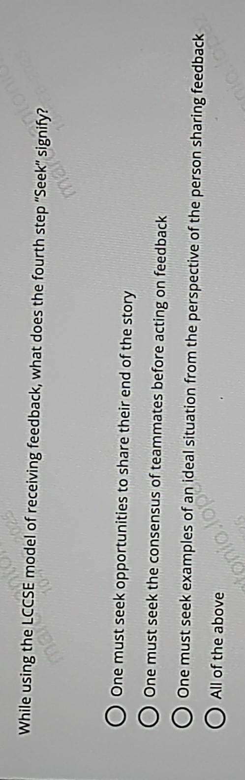 While using the LCCSE model of receiving feedback, what does the fourth step “Seek” signify?
One must seek opportunities to share their end of the story
One must seek the consensus of teammates before acting on feedback
One must seek examples of an ideal situation from the perspective of the person sharing feedback
All of the above