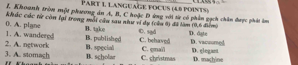 CLASS
PART I. LANGUAGE FOCUS (4.0 POINTS)
I. Khoanh tròn một phương án A, B, C hoặc D ứng với từ có phần gạch chân được phát âm
khác các từ còn lại trong mỗi câu sau như ví dụ (câu 0) đã làm (0,6 điểm)
0. A. plane B. take ©. sad D. date
1. A. wandered B. published C. behaved D. vacuumed
2. A. network B. special C. email D. elegant
3. A. stomach B. scholar C. christmas D. machine