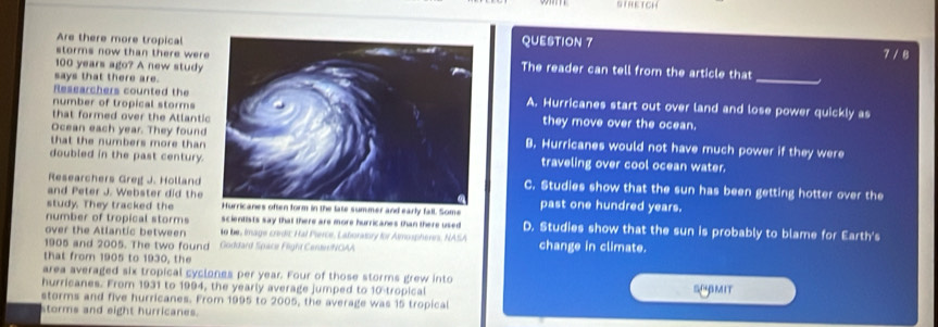 STRETCH
Are there more tropicalQUESTION 7
7 / 8
storms now than there wereThe reader can tell from the article that
100 years ago? A new study
says that there are.
_
Researchers counted theA. Hurricanes start out over land and lose power quickly as
number of tropical storms
that formed over the Atlantithey move over the ocean.
Ocean each year. They foundB. Hurricanes would not have much power if they were
that the numbers more than 
doubled in the past century.traveling over cool ocean water.
Researchers Greg J. HollandC. Studies show that the sun has been getting hotter over the
and Peter J. Webster did the
study. They tracked the ate summer and early fall. Some past one hundred years.
number of tropical storms scientists say that there are more hurricanes than there used D. Studies show that the sun is probably to blame for Earth's
over the Allantic between t be, image credic Hal Pierce, Laboratory for Almosphenrs, NASA
1905 and 2005. The two found Goddard Space Flight CenteeNOAA change in climate.
that from 1905 to 1930, the
area averaged six tropical cyclones per year. Four of those storms grew into
hurricanes. From 1931 to 1994, the yearly average jumped to 10 -tropical SUBMIT
storms and five hurricanes. From 1995 to 2005, the average was 15 tropical
storms and eight hurricanes.