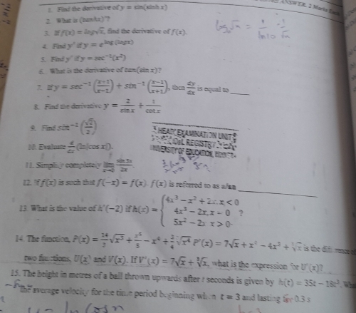 Find the derivative of y=sin (sinh 1)
SWER. 2 Marka Eack
2. What is (Dankx)"?
3 2 f(x)=ln gsqrt(x), find the derivative of f(x)
4 Findy'ify=e^(3x)t(log x)
5 F_1 y'ify=sec^(-1)(x^2)
What is the derivative of tan (sin x) ,
7、 0 y=sec^(-1)( (x+1)/x-1 )+sin^(-1)( (x-1)/x+1 ) ,then  dy/dx  is oqual to_
8. Find the darivativ y= 2/sin x + 1/cot x 
9. Find sởh^(-1)( sqrt(2)/2 ) *  heaiç examnatión unit   DÍ ReGistạy  
M. Evalunte  d/dx  (ln|cos xD
II. Simpli.y compictely lim _xto 0 sin 3x/2x .
_
12. f(x) is such that f(-x)=f(x)· f(x) is referred to as wan 
13. What is the value of ' '(-2)ifh(x)=beginarrayl 4x^3-x^2+2x,x<0 4x^3-2x,x=0 5x^2-2x,x>0endarray. ?
14. The function, P(x)= 14/3 sqrt(x^3)+ x^5/5 -x^4+ 3/4 sqrt(x^4)P'(x)=7sqrt(x)+x^4-4x^3+sqrt[3](x) is the difr rence a
rwo functions. U(x) and V(x).IfV'(x)=7sqrt(x)+sqrt[3](x) what is the expression for U'(x)
15. The beight in metres of a ball thrown upwards after ? seconds is given by h(t)=35t-18t^3
lhe average velocity for the time period beginning when t=3 and lasting 6x-0.3s