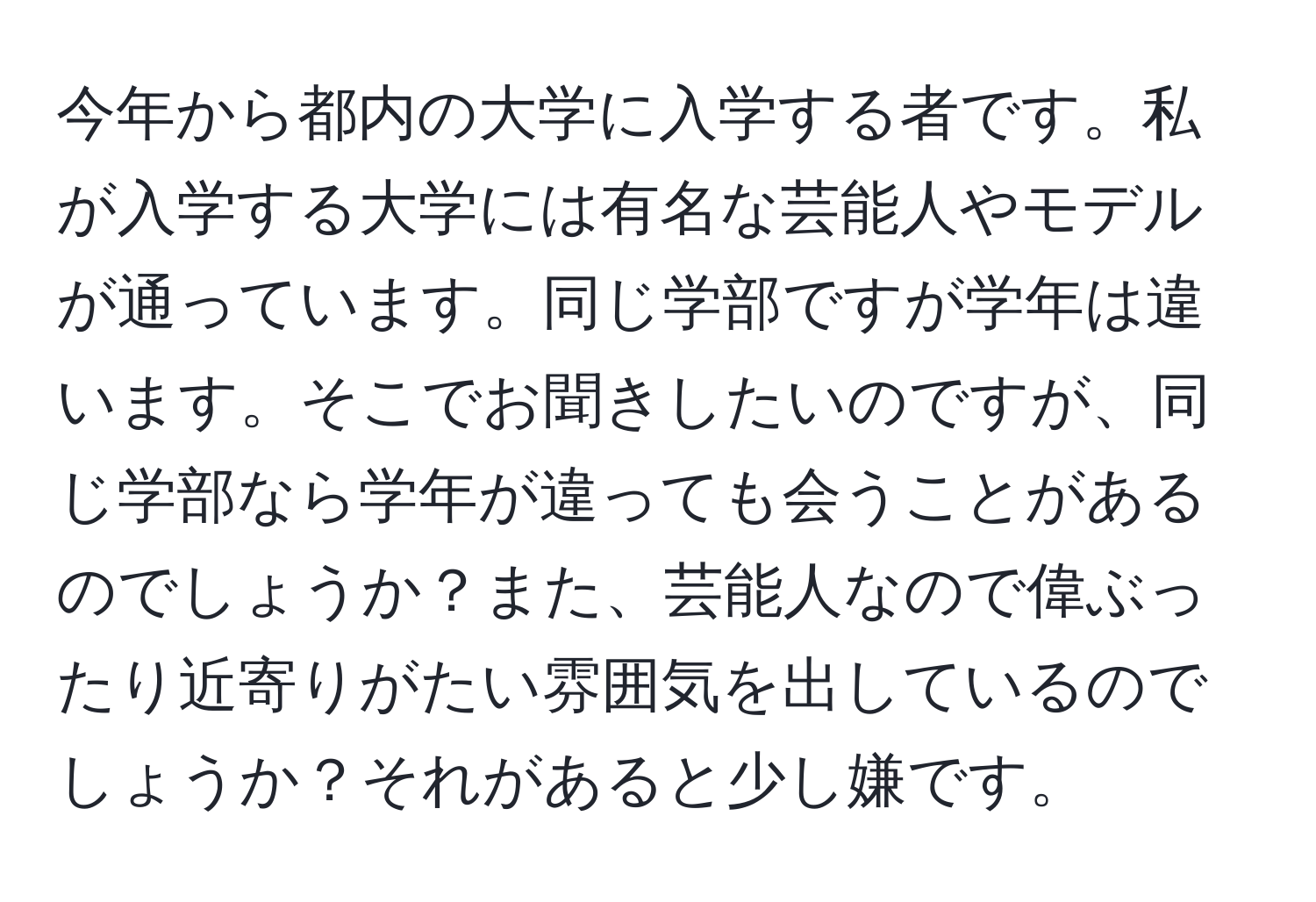 今年から都内の大学に入学する者です。私が入学する大学には有名な芸能人やモデルが通っています。同じ学部ですが学年は違います。そこでお聞きしたいのですが、同じ学部なら学年が違っても会うことがあるのでしょうか？また、芸能人なので偉ぶったり近寄りがたい雰囲気を出しているのでしょうか？それがあると少し嫌です。