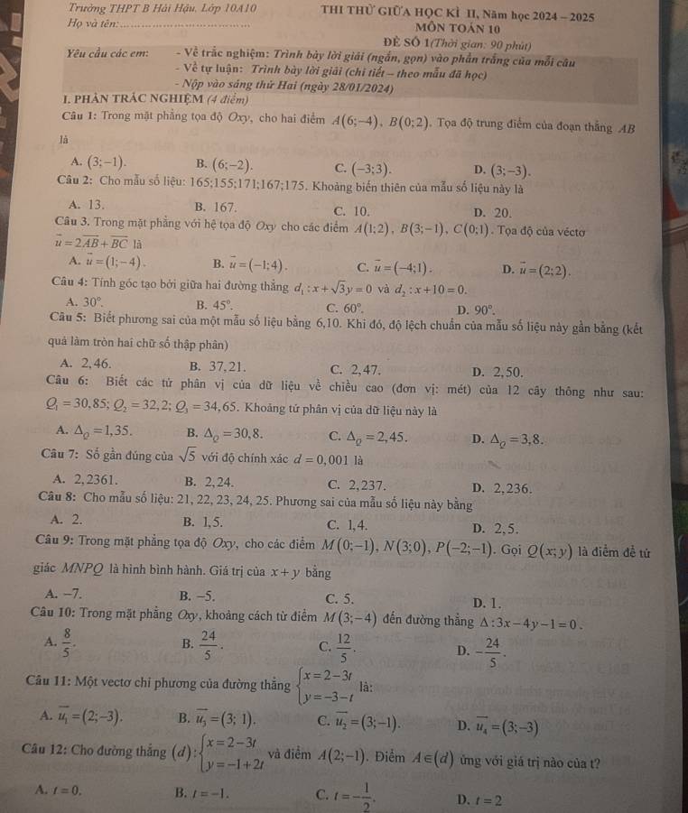 Trưởng THPT B Hải Hậu, Lớp 10410  THI THử GIÜA HQC KÌ II, Năm học 2024 - 2025
Họ và tên: _môn toán 10
Để Số 1(Thời gian: 90 phút)
Yêu cầu các em:  - Về trắc nghiệm: Trình bày lời giải (ngắn, gọn) vào phần trắng của mỗi câu
- Về tự luận: Trình bày lời giải (chi tiết - theo mẫu đã học)
- Nộp vào sáng thứ Hai (ngày 28/01/2024)
I. PHẢN TRÁC NGHIỆM (4 điểm)
Câu 1: Trong mặt phẳng tọa độ Oxy, cho hai điểm A(6;-4),B(0;2) Tọa độ trung điểm của đoạn thắng AB
là
A. (3;-1). B. (6;-2). C. (-3;3). D. (3;-3).
Câu 2: Cho mẫu số liệu: 165:155 :171;167;175. Khoảng biến thiên của mẫu số liệu này là
A. 13. B. 167. C. 10. D. 20.
Câu 3. Trong mặt phẳng với hệ tọa độ Oxy cho các điểm A(1;2),B(3;-1),C(0;1). Tọa độ của véctơ
vector u=2vector AB+vector BC là
A. vector u=(1;-4). B. vector u=(-1;4). C. vector u=(-4;1). D. vector u=(2;2).
Câu 4: Tính góc tạo bởi giữa hai đường thẳng d_1:x+sqrt(3)y=0 và d_2:x+10=0.
A. 30°. B. 45°. C. 60°. D. 90°.
Cu 5: Biết phương sai của một mẫu số liệu bằng 6,10. Khi đó, độ lệch chuẩn của mẫu số liệu này gần bằng (kết
quả làm tròn hai chữ số thập phân)
A. 2, 46. B. 37, 21. C. 2, 47. D. 2, 50.
Câu 6: Biết các tử phân vị của dữ liệu về chiều cao (đơn vị: mét) của 12 cây thông như sau:
Q_1=30,85;Q_2=32,2;Q_3=34,65. Khoảng tứ phân vị của dữ liệu này là
A. △ _Q=1,35. B. △ _Q=30,8. C. △ _Q=2,45. D. △ _Q=3,8.
Câu 7: Số gần đúng của sqrt(5) với độ chính xác d=0 ,001 là
A. 2, 2361. B. 2, 24. C. 2,237. D. 2,236.
Câu 8: Cho mẫu số liệu: 21, 22, 23, 24, 25. Phương sai của mẫu số liệu này bằng
A. 2. B. 1, 5. C. 1, 4. D. 2, 5.
Câu 9: Trong mặt phẳng tọa độ Oxy, cho các điểm M(0;-1),N(3;0),P(-2;-1). Gọi Q(x;y) là điểm đề tử
giác MNPQ là hình bình hành. Giá trị của x+y bằng
A. −7. B. −5. C. 5. D. 1.
Câu 10: Trong mặt phẳng Oxy, khoảng cách từ điểm M(3;-4) đến đường thẳng △ :3x-4y-1=0.
B.
A.  8/5 .  24/5 . C.  12/5 . D. - 24/5 .
Câu 11: Một vectơ chỉ phương của đường thẳng beginarrayl x=2-3t y=-3-tendarray. là:
A. overline u_1=(2;-3). B. vector u_3=(3;1). C. overline u_2=(3;-1). D. vector u_4=(3;-3)
Câu 12: Cho đường thắng (d):beginarrayl x=2-3t y=-1+2tendarray. và điểm A(2;-1). Điểm A∈ (d) ứng với giá trị nào của t?
A. t=0. B. t=-1. C. t=- 1/2 . D. t=2