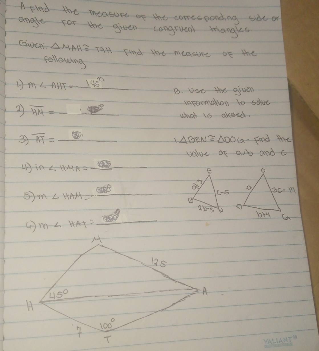 A Flnd the measure of the correcponding side or
angle for the given congruent mangles
Given △ MAH≌ TAH Find the measure of the
following
1. ) m∠ AHT=_ 145°
B. USe the given
information to solvc
2) overline HM=_ · _ 
what is akoed.
3 overline AT=_  Find the
1△ BEN≌ △ DOG
value of aub and c
4) in∠ HMA=_ 
5 m∠ HAM=-_ 
m∠ HAT=_ 