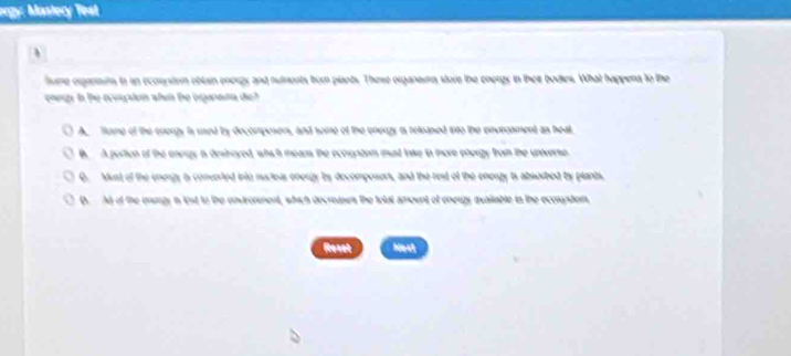 rgy: Mastery Test
fume organmum to an econnstem oblain enorgy and nutments from plants. These organaums store the energy in their bodies. What happena to the
engy in the ecoupton whin te erganata di ?
A. Tome of the energy is used by decomposens, and some of the eneuzy is released ito the envroament as heal
B. A portion of the aneagy i destroyed, whsh means the ecorystom munt lake in more energy from the unverse
0. Must of the energy is converted into nucteas energy by decomposers, and the rest of the energy is absorbed by plants.
D. At of the energy is list to the envronment, which decreases the tolat amount of eneuzy avaiiable to the ecosystem
Rexet Hext