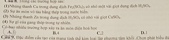 Trong các trường hợp sau:
(1)Nhúng thanh Cu trong dung dịch Fe_2(SO_4)_3 có nhỏ một vài giọt dung dịch H_2SO_4. 
(2) Sự ăn mòn vỏ tàu bằng thép trong nước biển.
(3) Nhúng thanh Zn trong dung dịch H_2SO_4 có nhỏ vài giọt CuSO_4. 
(4) Sự gỉ của gang thép trong tự nhiên.
Có bao nhiêu trường hợp xảy ra ăn mòn điện hoá học
A. 3 B. 4 C. 2 D. 1
Cầu 9. Đặc điểm cấu tạo của mang tinh thể kim loại lập phương tâm khối .Chọn phát biểu đứ