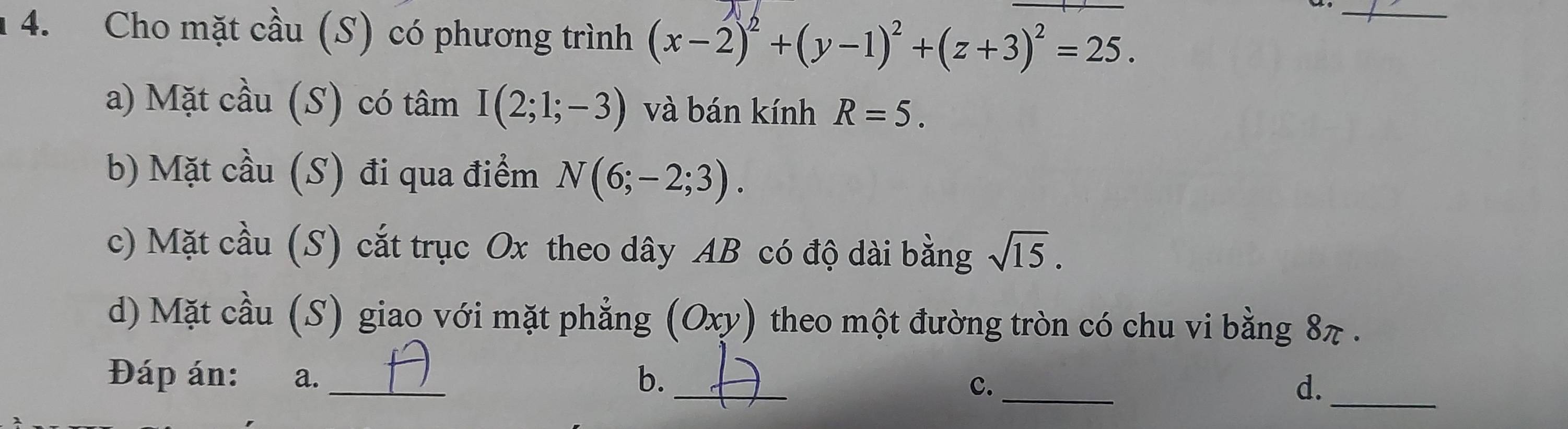 Cho mặt cầu (S) có phương trình (x-2)^2+(y-1)^2+(z+3)^2=25. 
_ 
a) Mặt cầu (S) có tâm I(2;1;-3) và bán kính R=5. 
b) Mặt cầu (S) đi qua điểm N(6;-2;3). 
c) Mặt cầu (S) cắt trục Ox theo dây AB có độ dài bằng sqrt(15). 
d) Mặt cầu (S) giao với mặt phẳng (Oxy) theo một đường tròn có chu vi bằng 8π. 
Đáp án: a. _b._ _d._ 
c.