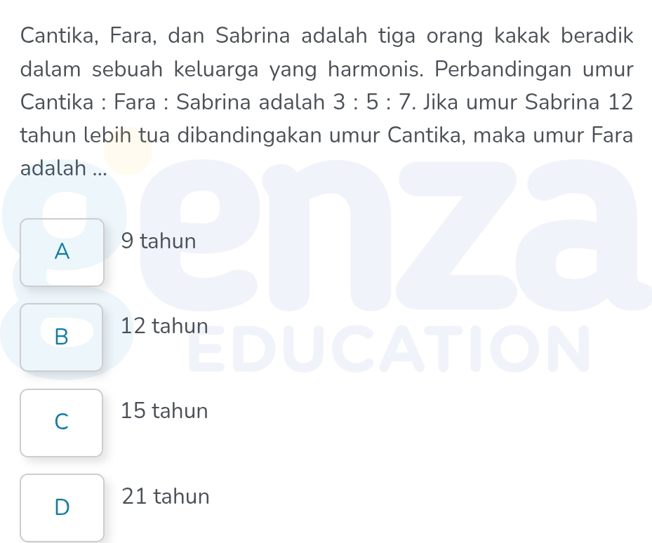 Cantika, Fara, dan Sabrina adalah tiga orang kakak beradik
dalam sebuah keluarga yang harmonis. Perbandingan umur
Cantika : Fara : Sabrina adalah 3:5:7. Jika umur Sabrina 12
tahun lebih tua dibandingakan umur Cantika, maka umur Fara
adalah ...
A 9 tahun
B 12 tahun
ATION
I
C 15 tahun
D 21 tahun