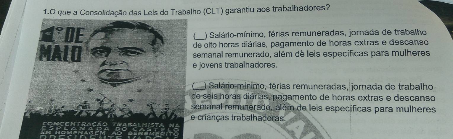 que a Consolidação das Leis do Trabalho (CLT) garantiu aos trabalhadores?
_ ) Salário-mínimo, férias remuneradas, jornada de trabalho
de oito horas diárias, pagamento de horas extras e descanso
semanal remunerado, além de leis específicas para mulheres
e jovens trabalhadores.
_) Salário-mínimo, férias remuneradas, jornada de trabalho
de seis horas diárias, pagamento de horas extras e descanso
semanal remunerado, além de leis específicas para mulheres
crianças trabalhadoras.