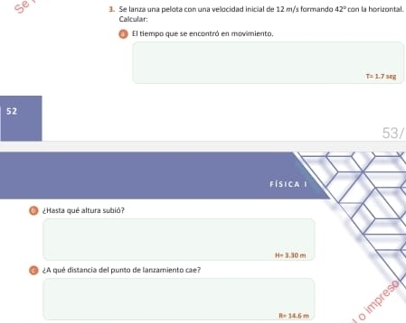 Se 3. Se lanza una pelota con una velocidad inicial de 12 m/s formando 42° con la horizontal. 
Calcular: 
El tiempo que se encontró en movimiento,
T=1.7ME
52 
53/ 
FÍSICA I 
¿Hasta qué altura subió?
H=3.30m
¿A qué distancia del punto de lanzamiento cae?
R=14.6m
o impres