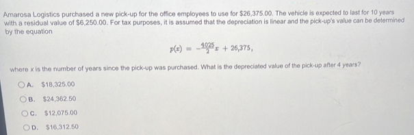 Amarosa Logistics purchased a new pick-up for the office employees to use for $26,375.00. The vehicle is expected to last for 10 years
with a residual value of $6,250.00. For tax purposes, it is assumed that the depreciation is linear and the pick-up's value can be determined
by the equation
p(x)=- 4025/2 x+26,375, 
where x is the number of years since the pick-up was purchased. What is the depreciated value of the pick-up after 4 years?
A. $18,325.00
B. $24,362.50
C. $12,075.00
D. $16,312 50