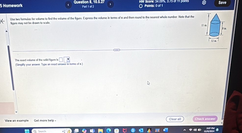 Question 8, 10.5.27 Score: 34.09%, 3.75 of 11 points Save 
5 Homework Points: 0 of 1 
Part 1 of 2 
Use two formulas for volume to find the volume of the figure. Express the volume in terms of x and then round to the nearest whole number. Note that the 
figure may not be drawn to scale. 
The exact volume of the solid figure is □ □
(Simplify your answer. Type an exact answer in terms of x.) 
View an example Get more help - Clear all Check answer 
Q Search 3:07