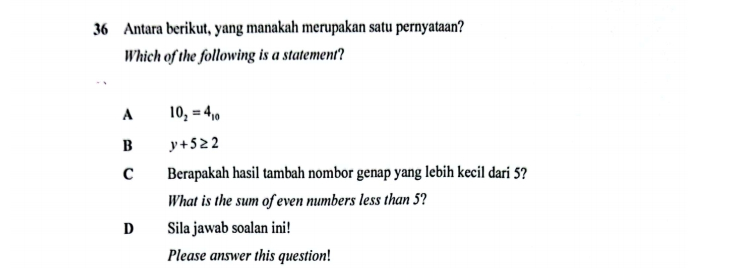 Antara berikut, yang manakah merupakan satu pernyataan?
Which of the following is a statement?
A 10_2=4_10
B y+5≥ 2
C Berapakah hasil tambah nombor genap yang lebih kecil dari 5?
What is the sum of even numbers less than 5?
D Sila jawab soalan ini!
Please answer this question!