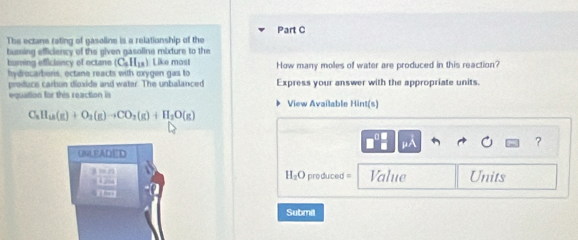 The ectane rating of gasoline is a relationship of the 
buring efficiency of the given gasoline mixture to the 
burning efficiency of octane (C_5H_18) Like most How many moles of water are produced in this reaction? 
hydrecarberis; ectane reacts with oxygen gas to 
produce carbon dioxide and water. The unbalanced Express your answer with the appropriate units. 
equation for this reaction in View Avaílable Hint(s)
C_8H_18(g)+O_2(g)to CO_2(g)+H_2O(g)
mu A
? 
UNLEADED 
frac 3000 □ 200 □ .000endarray
H_2O produced = Value Units 
Submil