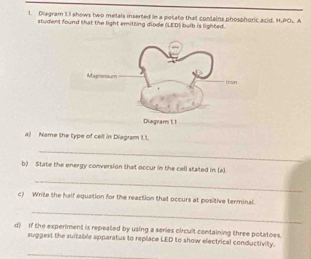 Diagram 1.1 shows two metals inserted in a potato that contains phosphoric acid. H_1PO_4 A 
student found that the light emitting diode (LED) bulb is lighted. 
a) Name the type of cell in Diagram 1.1. 
_ 
b) State the energy conversion that occur in the cell stated in (a). 
_ 
c) Write the half equation for the reaction that occurs at positive terminal. 
_ 
d) If the experiment is repeated by using a series circult containing three potatoes. 
suggest the suitable apparatus to replace LED to show electrical conductivity. 
_