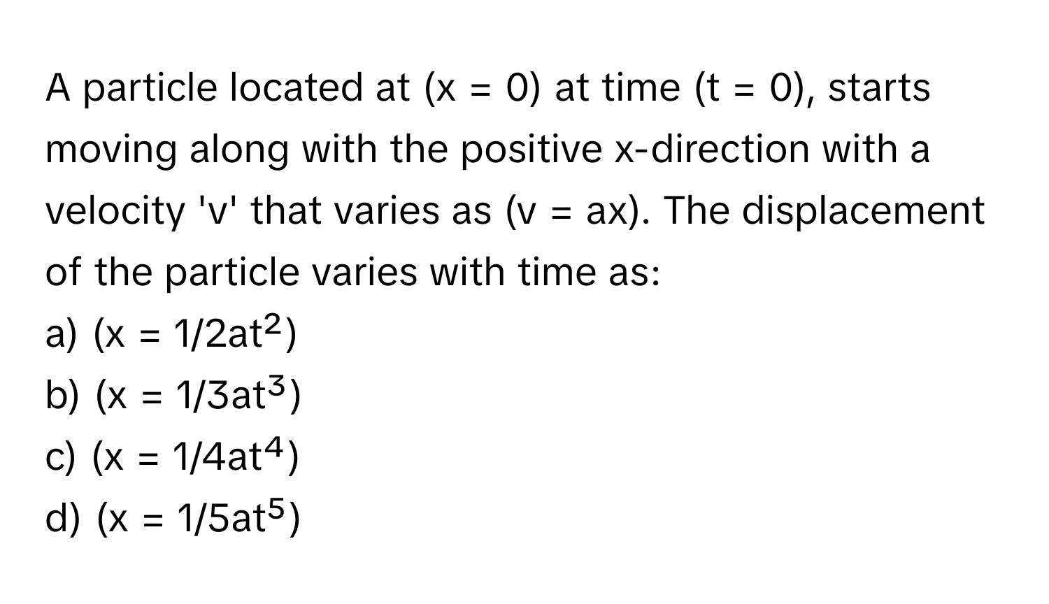 A particle located at (x = 0) at time (t = 0), starts moving along with the positive x-direction with a velocity 'v' that varies as (v = ax). The displacement of the particle varies with time as:

a) (x = 1/2at²) 
b) (x = 1/3at³) 
c) (x = 1/4at⁴) 
d) (x = 1/5at⁵)