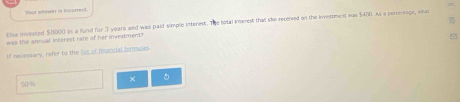 ∞
Your answer is incorrect.
Eisa invested $8000 in a fund for 3 years and was paid simple interest. The total interest that she received on the investment was $480. As a percentage, what
was the annual interest rate of her investment?
If necessary, refer to the list of financial formulas.
× 5
50%