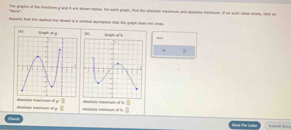 "None". The graphs of the functions g and h are shown below. For each graph, find the absolute maximum and absolute minimum. If no such value exists, click on 
Assume that the dashed line shown is a vertical asymptote that the graph does not cross. 
(a) Graph of g (b) Nove 
× 5 
Absolute maximum of g:□ Absolute maximum of h: □
Absolute minimum of g:□ Absolute minimum of h: □
Check Save For Later Submit Assig