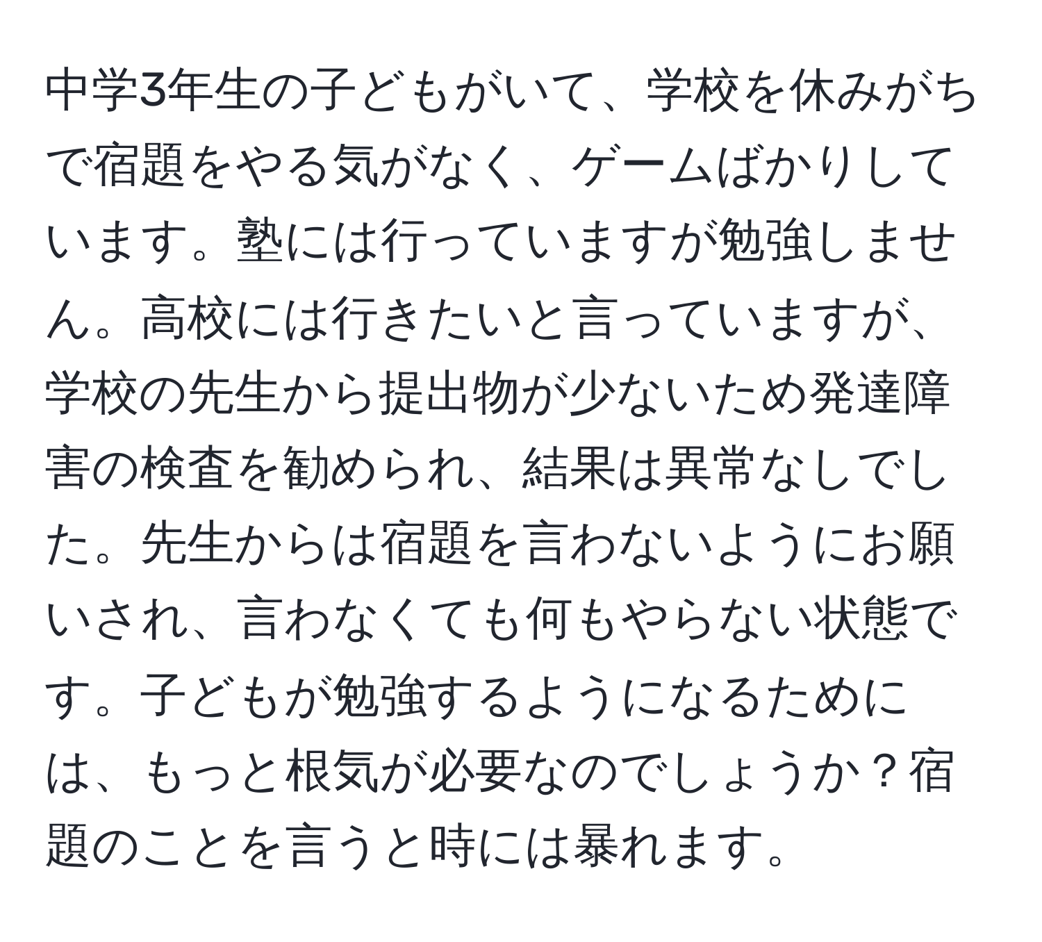 中学3年生の子どもがいて、学校を休みがちで宿題をやる気がなく、ゲームばかりしています。塾には行っていますが勉強しません。高校には行きたいと言っていますが、学校の先生から提出物が少ないため発達障害の検査を勧められ、結果は異常なしでした。先生からは宿題を言わないようにお願いされ、言わなくても何もやらない状態です。子どもが勉強するようになるためには、もっと根気が必要なのでしょうか？宿題のことを言うと時には暴れます。