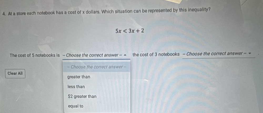 At a store each notebook has a cost of x dollars. Which situation can be represented by this inequality?
5x<3x+2
The cost of 5 notebooks is - Choose the correct answer - ▲ the cost of 3 notebooks - Choose the correct answer - 
- Choose the correct answer -
Clear All
greater than
less than
$2 greater than
equal to