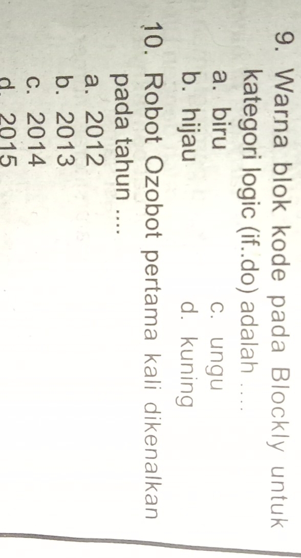 Warna blok kode pada Blockly untuk
kategori logic (if..do) adalah ….
a. biru
c. ungu
b. hijau d. kuning
10. Robot Ozobot pertama kali dikenalkan
pada tahun ....
a. 2012
b. 2013
c. 2014
d 2015