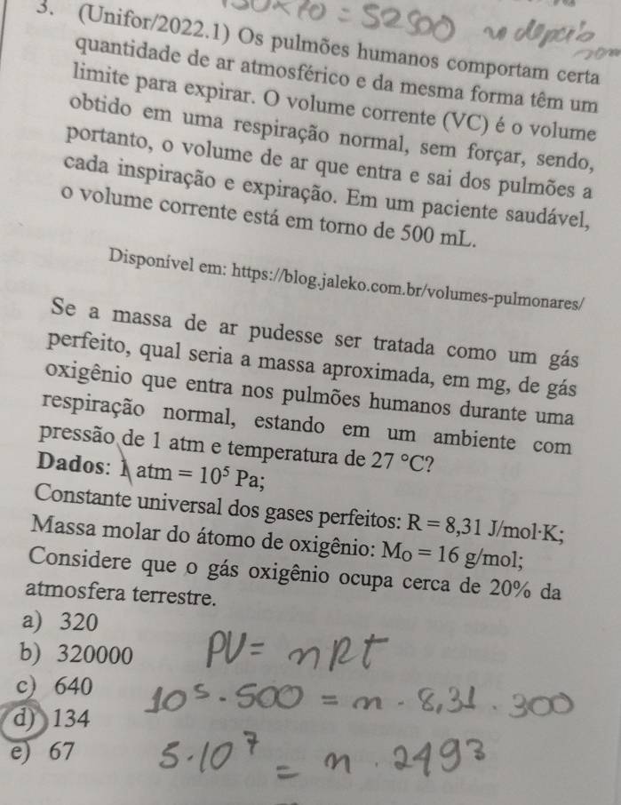 (Unifor/2022.1) Os pulmões humanos comportam certa
quantidade de ar atmosférico e da mesma forma têm um
limite para expirar. O volume corrente (VC) é o volume
obtido em uma respiração normal, sem forçar, sendo,
portanto, o volume de ar que entra e sai dos pulmões a
cada inspiração e expiração. Em um paciente saudável,
o volume corrente está em torno de 500 mL.
Disponível em: https://blog.jaleko.com.br/volumes-pulmonares/
Se a massa de ar pudesse ser tratada como um gás
perfeito, qual seria a massa aproximada, em mg, de gás
oxigênio que entra nos pulmões humanos durante uma
respiração normal, estando em um ambiente com
pressão de 1 atm e temperatura de 27°C ?
Dados: 1 atm =10^5Pa; 
Constante universal dos gases perfeitos: R=8,31 J/mol·K;
Massa molar do átomo de oxigênio: M_O=16g/mol; 
Considere que o gás oxigênio ocupa cerca de 20% da
atmosfera terrestre.
a) 320
b) 320000
c) 640
d) 134
e) 67