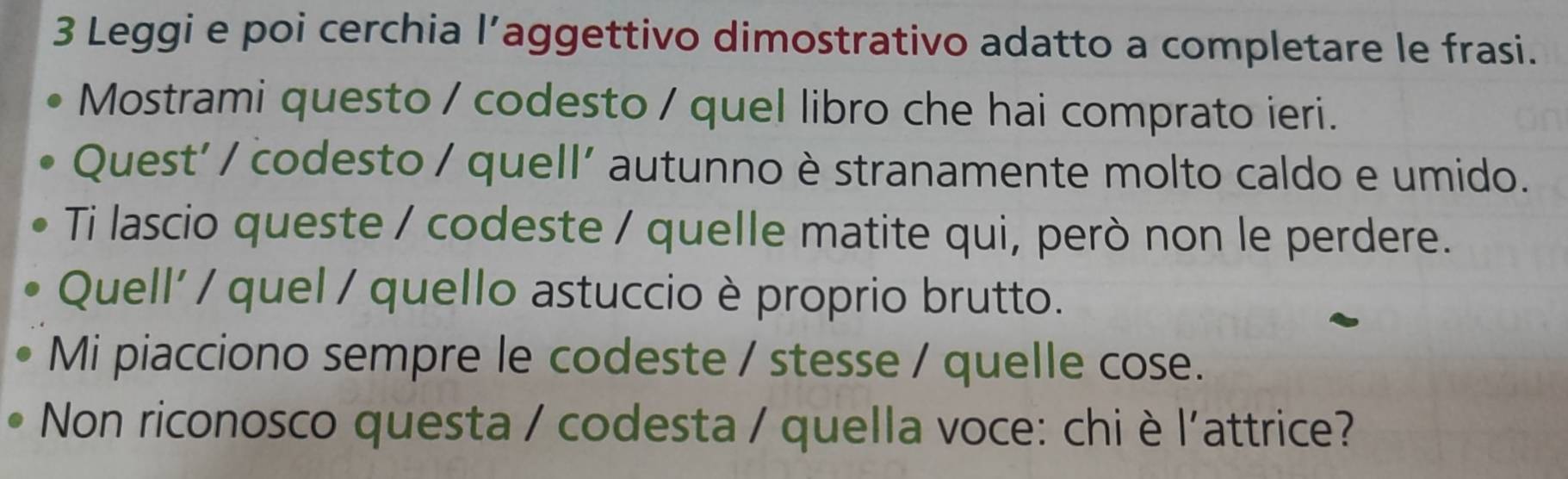 Leggi e poi cerchia l’aggettivo dimostrativo adatto a completare le frasi. 
Mostrami questo / codesto / quel libro che hai comprato ieri. 
Quest' / codesto / quell' autunno è stranamente molto caldo e umido. 
Ti lascio queste / codeste / quelle matite qui, però non le perdere. 
Quell' / quel / quello astuccio è proprio brutto. 
Mi piacciono sempre le codeste / stesse / quelle cose. 
Non riconosco questa / codesta / quella voce: chi è l'attrice?