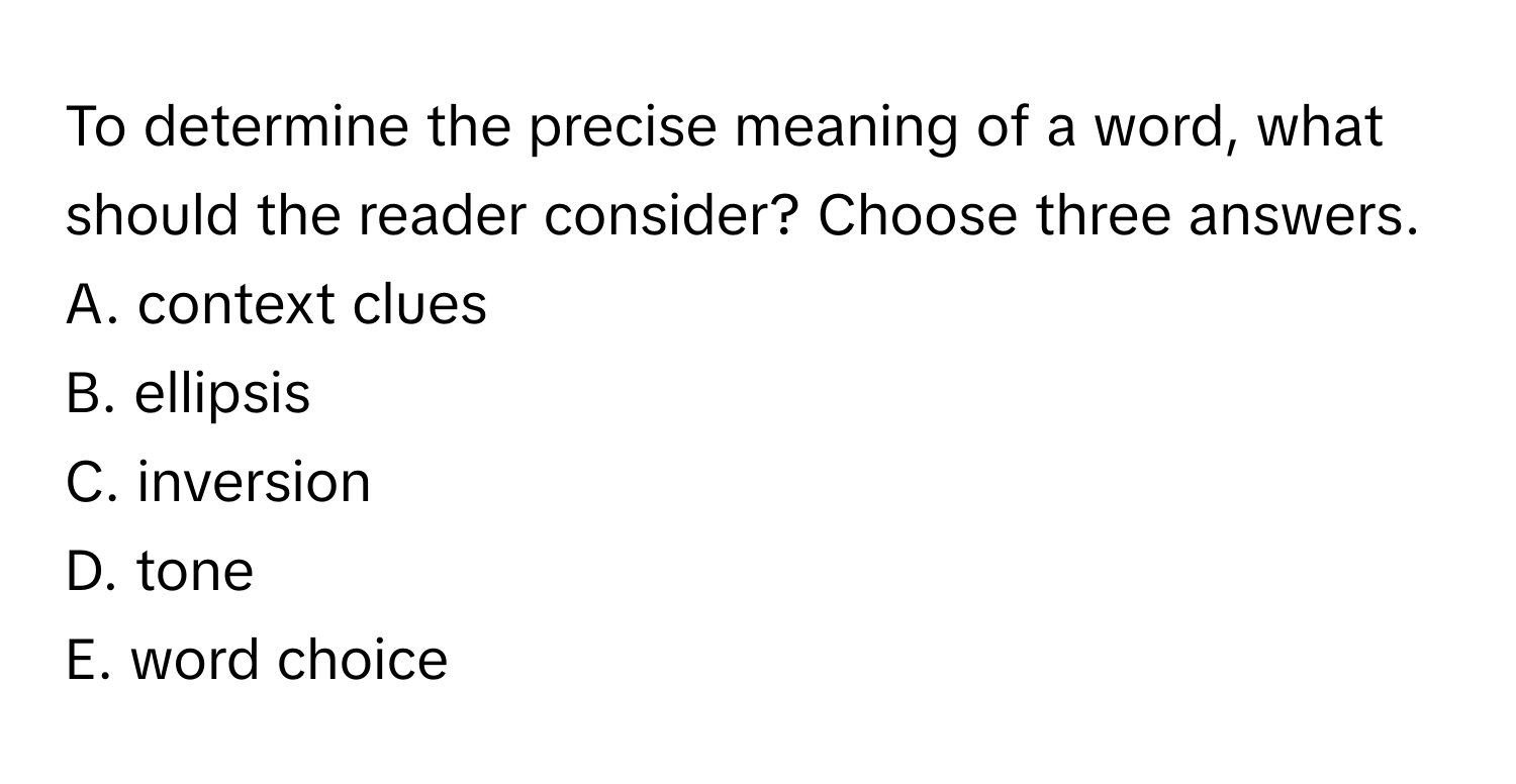 To determine the precise meaning of a word, what should the reader consider? Choose three answers.

A. context clues
B. ellipsis
C. inversion
D. tone
E. word choice