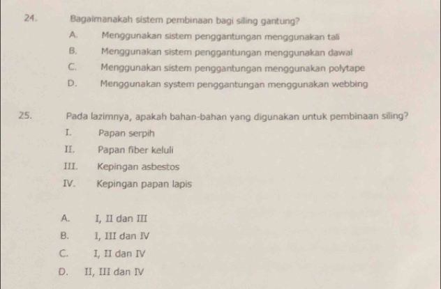 Bagaimanakah sistem pembinaan bagi siling gantung?
A. Menggunakan sistem penggantungan menggunakan tali
B. Menggunakan sistem penggantungan menggunakan dawai
C. Menggunakan sístem penggäntungan menggunakan polytape
D. Menggunakan system penggantungan menggunakan webbing
25. Pada lazimnya, apakah bahan-bahan yang digunakan untuk pembinaan siling?
I. Papan serpih
II. Papan fiber keluli
III. Kepingan asbestos
IV. Kepingan papan lapis
A. I, II dan III
B. I, III dan IV
C. I, II dan IV
D. II, III dan IV