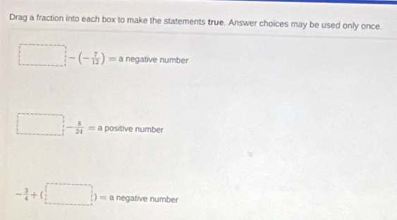 Drag a fraction into each box to make the statements true. Answer choices may be used only once.
□  □ -(- 7/12 )=a negative number
□  □  - 8/24 =a positive number
- 3/4 +(□ )= negative number