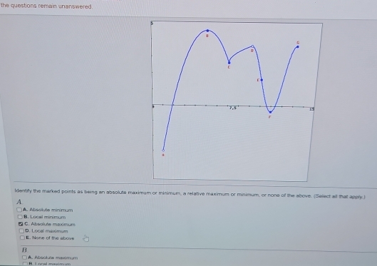 the questions remain unanswered.
ldentily the marked points as being an absolute maximum or minimum, a relative maximum or minimum, or none of the above. (Select all that apply )
A
A étsai de minmi n
B. Local minimum
D. Local maximum C. Absokute maximum
E. None of the abov
B
A. Absolute mamum B Lonal mam um