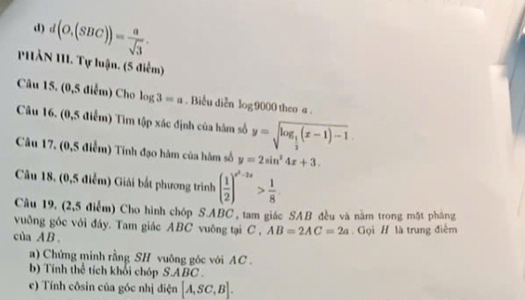 d(O,(SBC))= a/sqrt(3) . 
HẢN III. Tự luận, (5 điểm) 
Câu 15. (0,5 diểm) Cho log 3=a. Biểu diễn log 9000 theo a. 
Câu 16. (0,5 điểm) Tìm tập xác định của hàm số y=sqrt(log _frac 1)2(x-1)-1
Câu 17. (0,5 điễm) Tính đạo hàm của hàm số y=2sin^24x+3. 
Câu 18. (0,5 điểm) Giải bắt phương trình ( 1/2 )^x^2-2x> 1/8 
Câu 19, (2,5 điểm) Cho hình chóp S. ABC , tam giác SAB đều và nằm trong mặt pháng 
vuông gốc với đáy. Tam giác ABC vuông tại C , AB=2AC=2a Gọi H là trung điểm 
của A B. 
a) Chứng minh rằng SH vuông gốc với AC. 
b) Tính thể tích khối chóp S. ABC. 
c) Tính côsin của góc nhị điện [A,SC,B].