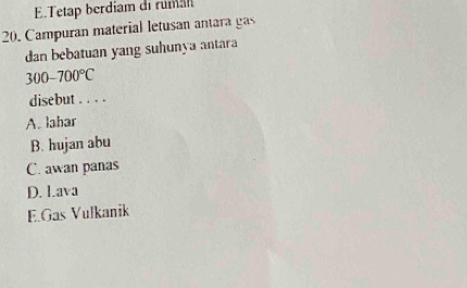 E.Tetap berdiam di ruman
20. Campuran material letusan antara gas
dan bebatuan yang suhunya antara
300-700°C
disebut . . . .
A. lahar
B. hujan abu
C. awan panas
D. Lava
E.Gas Vulkanik