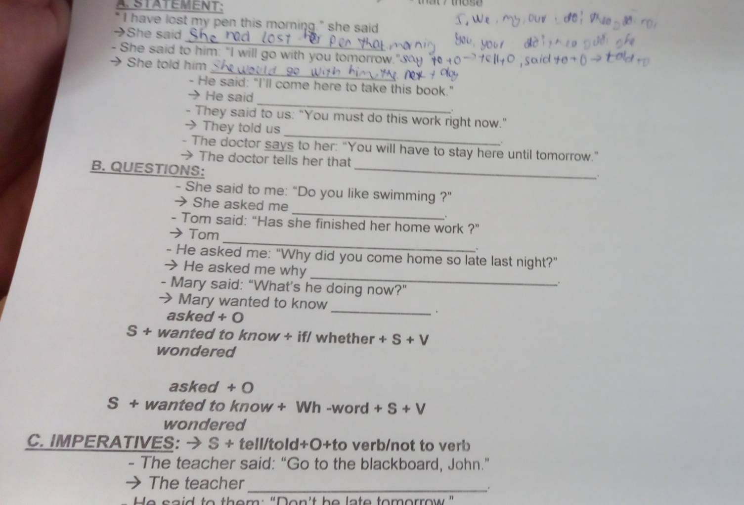 STATEMENT: 
I have lost my pen this morning." she said 
_ 
→She said 
- She said to him: "I will go with you tomorrow." 
_ 
→ She told him 
- He said: "I'll come here to take this book." 
_ 
、 He said 
. 
_ 
- They said to us: "You must do this work right now." 
They told us 
、 
_ 
- The doctor says to her: “You will have to stay here until tomorrow.” 
→ The doctor tells her that 
B. QUESTIONS: 
- She said to me: "Do you like swimming ?" 
She asked me_ . 
_ 
- Tom said: “Has she finished her home work ?" 
Tom 
、 
- He asked me: “Why did you come home so late last night?” 
_ 
He asked me why 
- Mary said: “What’s he doing now?” 
→ Mary wanted to know 
_. 
asked + 
S + wanted to know + if/ whether +S+V
wondered 
asked + 0 
S+ wanted to know + Wh -word +S+V 
wondered 
C. IMPERATIVES: → S + tell/told+O+to verb/not to verb 
- The teacher said: “Go to the blackboard, John.” 
The teacher 
_. 
He said to them: “Don't he late tomorrow”