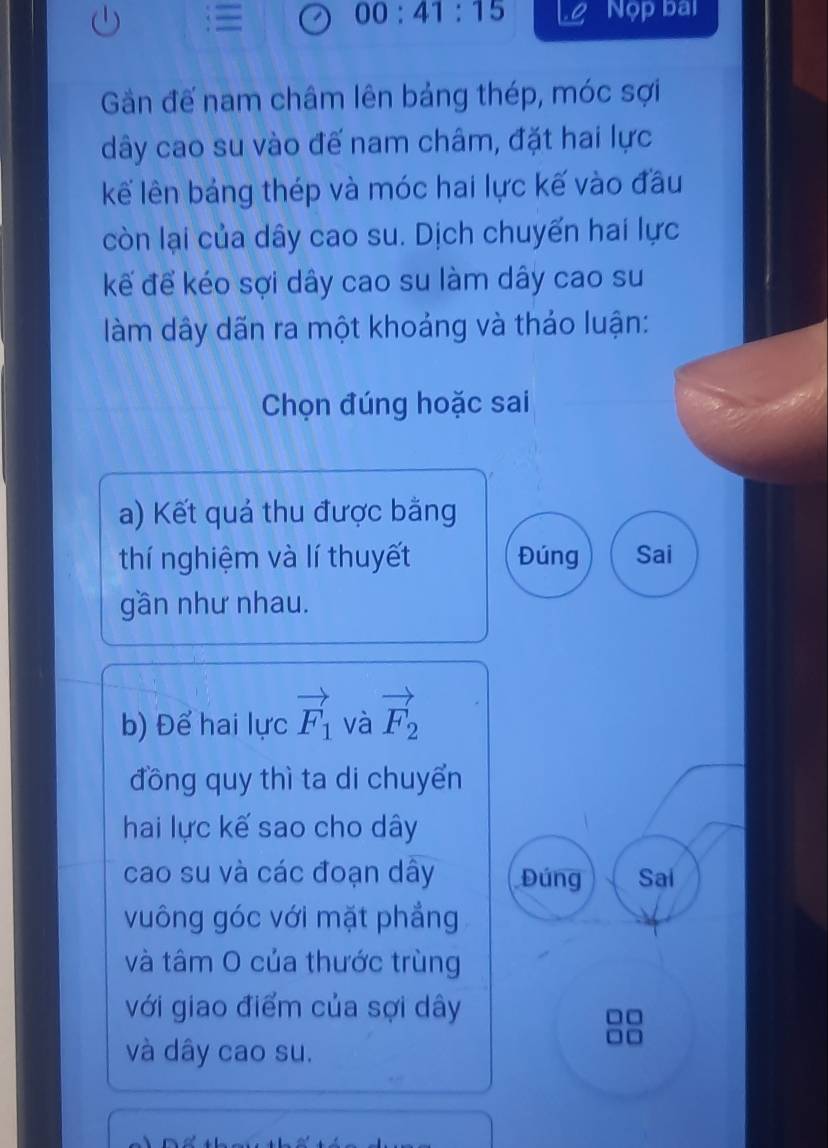 00:41:15 Nộp bai
Gần đế nam châm lên bảng thép, móc sợi
dây cao su vào đế nam châm, đặt hai lực
kế lên bảng thép và móc hai lực kế vào đầu
còn lại của dây cao su. Dịch chuyển hai lực
kế để kéo sợi dây cao su làm dây cao su
àm dây dãn ra một khoảng và thảo luận:
Chọn đúng hoặc sai
a) Kết quả thu được bằng
thí nghiệm và lí thuyết Đúng Sai
gần như nhau.
b) Để hai lực vector F_1 và vector F_2
đồng quy thì ta di chuyển
hai lực kế sao cho dây
cao su và các đoạn dây Đúng Sai
vuông góc với mặt phẳng
và tâm O của thước trùng
với giao điểm của sợi dây
và dây cao su.