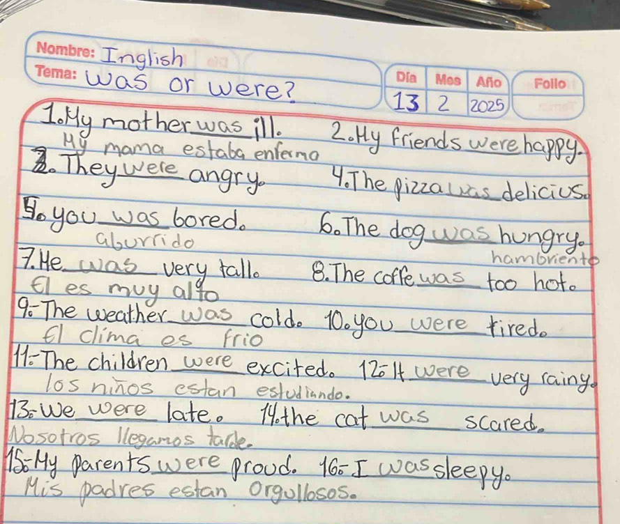 Inglish 
was or were? 2 2025 
13 
Joky mother was ill. 2. Hy friends were happy. 
My mama estaba enferma 
2. Theywere angry. 4. The pizzauas delicius 
So you was bored. 6. The dog was hungry. 
aburiido 
hambrientb 
7. He was very fallo 8. The coffe was too hoto 
tles muy alto 
9 The weather was cold. 10o you were tired. 
fl clima es frio 
M- The children were excited. 12014 were very raing 
los ninos estan estudiando. 
13: We were late. 1othe cat was scared. 
Nosotros leganos taldle. 
16: My Parents were proud. 16: I was sleepyo 
His padres estan Orgolloses.