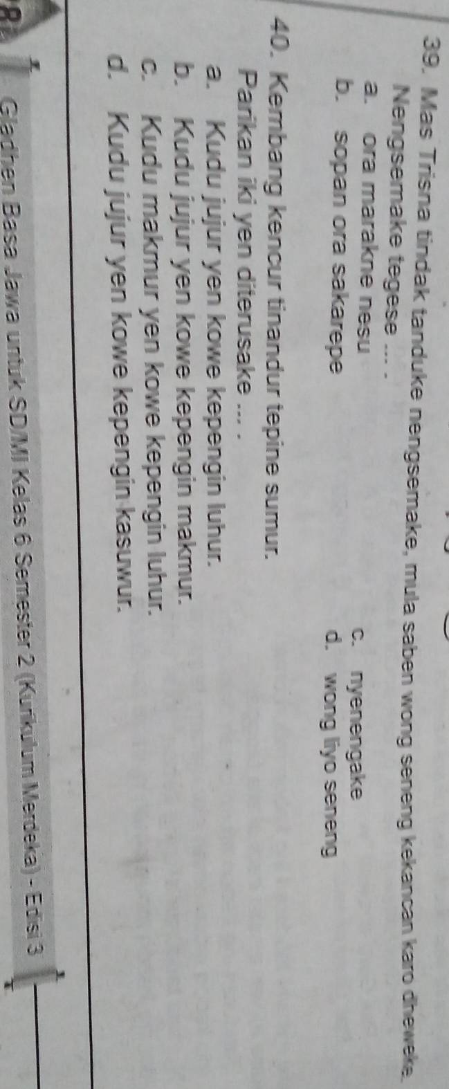 Mas Trisna tindak tanduke nengsemake, mula saben wong seneng kekancan karo dheweke
Nengsemake tegese ... .
a. ora marakne nesu
c. nyenengake
b. sopan ora sakarepe d. wong liyo seneng
40. Kembang kencur tinandur tepine sumur.
Parikan iki yen diterusake ... .
a. Kudu jujur yen kowe kepengin luhur.
b. Kudu jujur yen kowe kepengin makmur.
c. Kudu makmur yen kowe kepengin luhur.
d. Kudu jujur yen kowe kepengin kasuwur.
Gladhen Basa Jawa untuk SD/MI Kelas 6 Semester 2 (Kurikulum Merdeka) - Edisi 3