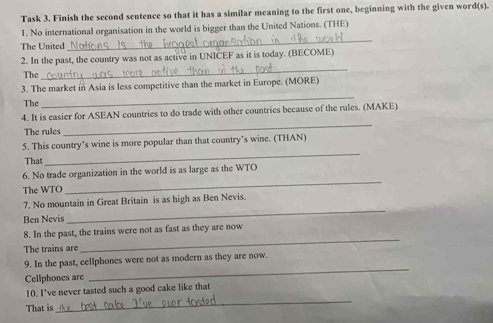 Task 3. Finish the second sentence so that it has a similar meaning to the first one, beginning with the given word(s). 
_ 
1. No international organisation in the world is bigger than the United Nations. (THE) 
The United 
_ 
2. In the past, the country was not as active in UNICEF as it is today. (BECOME) 
The 
_ 
3. The market in Asia is less competitive than the market in Europe. (MORE) 
The 
4. It is easier for ASEAN countries to do trade with other countries because of the rules. (MAKE) 
The rules 
_ 
5. This country’s wine is more popular than that country’s wine. (THAN) 
That 
_ 
6. No trade organization in the world is as large as the WTO 
The WTO 
_ 
7. No mountain in Great Britain is as high as Ben Nevis. 
Ben Nevis 
_ 
8. In the past, the trains were not as fast as they are now 
The trains are 
_ 
_ 
9. In the past, cellphones were not as modern as they are now. 
Cellphones are 
_ 
10. I’ve never tasted such a good cake like that 
That is