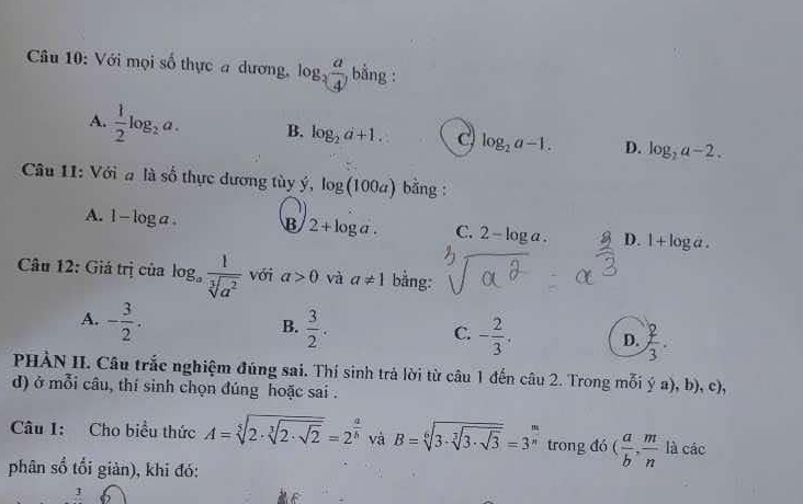 Với mọi số thực a dương, log _2 a/4 , bằng :
A.  1/2 log _2a. B. log _2a+1. C log _2a-1. D. log _2a-2. 
Câu 11: Với a là số thực dương tùy ý, log (100a) bằng :
A. 1-log a. B 2+log a. C. 2-log a. D. 1+log a. 
Câu 12: Giá trị của log _a 1/sqrt[3](a^2)  với a>0 và a!= 1 bằng:
B.
A. - 3/2 .  3/2 . - 2/3 . D.  2/3 . 
C.
PHÀN II. Câu trắc nghiệm đúng sai. Thí sinh trả lời từ câu 1 đến câu 2. Trong mỗi ý a), b), c),
d) ở mỗi câu, thí sinh chọn đúng hoặc sai .
Câu 1: Cho biểu thức A=sqrt[5](2· sqrt [3]2· sqrt 2)=2^(frac a)b và B=sqrt[6](3· sqrt [3]3· sqrt 3)=3^(frac m)n trong đó ( a/b ,  m/n  là các
phân số tổi giản), khi đó:
3
f