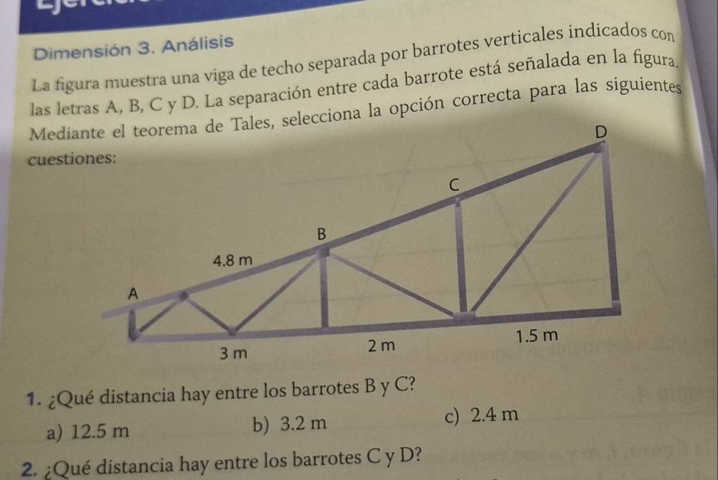 Dimensión 3. Análisis
La figura muestra una viga de techo separada por barrotes verticales indicados con
las letras A, B, C y D. La separación entre cada barrote está señalada en la figura.
1. ¿Qué distancia hay entre los barrotes B y C?
a) 12.5 m b) 3.2 m c) 2.4 m
2. ¿Qué distancia hay entre los barrotes C y D?