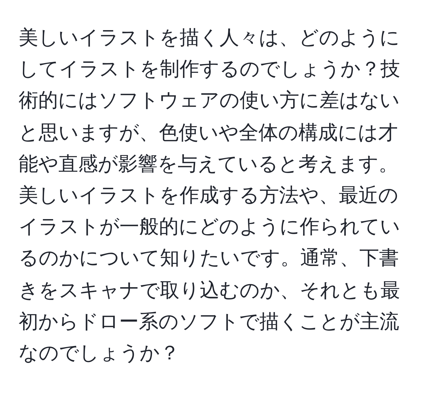 美しいイラストを描く人々は、どのようにしてイラストを制作するのでしょうか？技術的にはソフトウェアの使い方に差はないと思いますが、色使いや全体の構成には才能や直感が影響を与えていると考えます。美しいイラストを作成する方法や、最近のイラストが一般的にどのように作られているのかについて知りたいです。通常、下書きをスキャナで取り込むのか、それとも最初からドロー系のソフトで描くことが主流なのでしょうか？