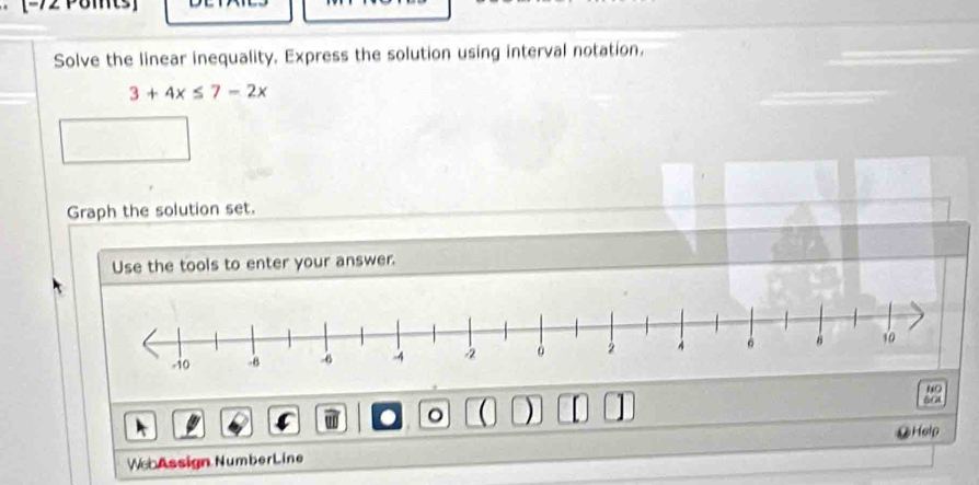 Solve the linear inequality. Express the solution using interval notation.
3+4x≤ 7-2x
Graph the solution set. 
Use the tools to enter your answer. 
“ 
w 。 ( ) I 5C4 
We Assign NumberLine @Help