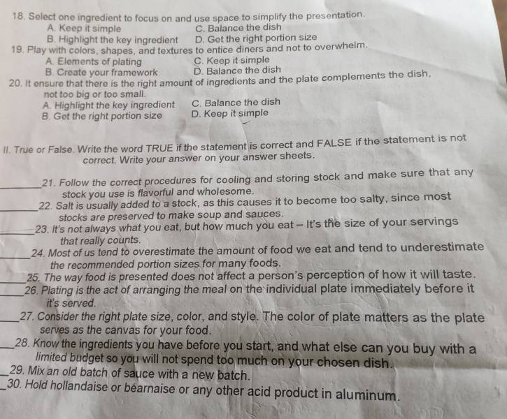 Select one ingredient to focus on and use space to simplify the presentation.
A. Keep it simple C. Balance the dish
B. Highlight the key ingredient D. Get the right portion size
19. Play with colors, shapes, and textures to entice diners and not to overwhelm.
A. Elements of plating C. Keep it simple
B. Create your framework D. Balance the dish
20. It ensure that there is the right amount of ingredients and the plate complements the dish,
not too big or too small.
A. Highlight the key ingredient C. Balance the dish
B. Get the right portion size D. Keep it simple
Il. True or False. Write the word TRUE if the statement is correct and FALSE if the statement is not
correct. Write your answer on your answer sheets.
_
21. Follow the correct procedures for cooling and storing stock and make sure that any
stock you use is flavorful and wholesome.
_22. Salt is usually added to a stock, as this causes it to become too salty, since most
stocks are preserved to make soup and sauces.
_23. It's not always what you eat, but how much you eat - It's the size of your servings
that really counts.
_
24. Most of us tend to overestimate the amount of food we eat and tend to underestimate
the recommended portion sizes for many foods.
_25. The way food is presented does not affect a person's perception of how it will taste.
_26. Plating is the act of arranging the meal on the individual plate immediately before it
it's served.
_27. Consider the right plate size, color, and style. The color of plate matters as the plate
serves as the canvas for your food.
_28. Know the ingredients you have before you start, and what else can you buy with a
limited budget so you will not spend too much on your chosen dish.
_29. Mix an old batch of sauce with a new batch.
_30. Hold hollandaise or bearnaise or any other acid product in aluminum.