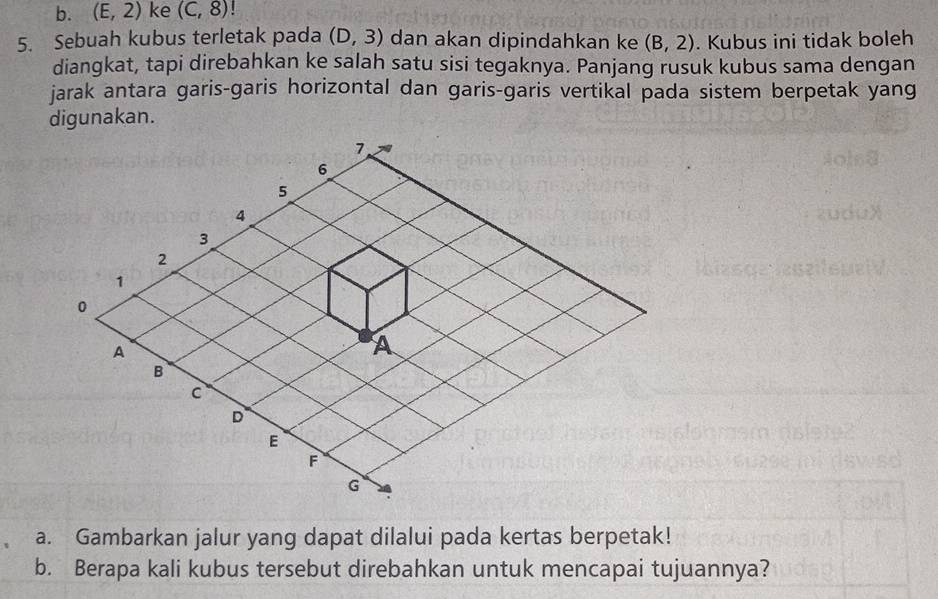 (E,2) ke (C,8)! 
5. Sebuah kubus terletak pada (D,3) dan akan dipindahkan ke (B,2). Kubus ini tidak boleh 
diangkat, tapi direbahkan ke salah satu sisi tegaknya. Panjang rusuk kubus sama dengan 
jarak antara garis-garis horizontal dan garis-garis vertikal pada sistem berpetak yang 
digunakan. 
a. Gambarkan jalur yang dapat dilalui pada kertas berpetak! 
b. Berapa kali kubus tersebut direbahkan untuk mencapai tujuannya?