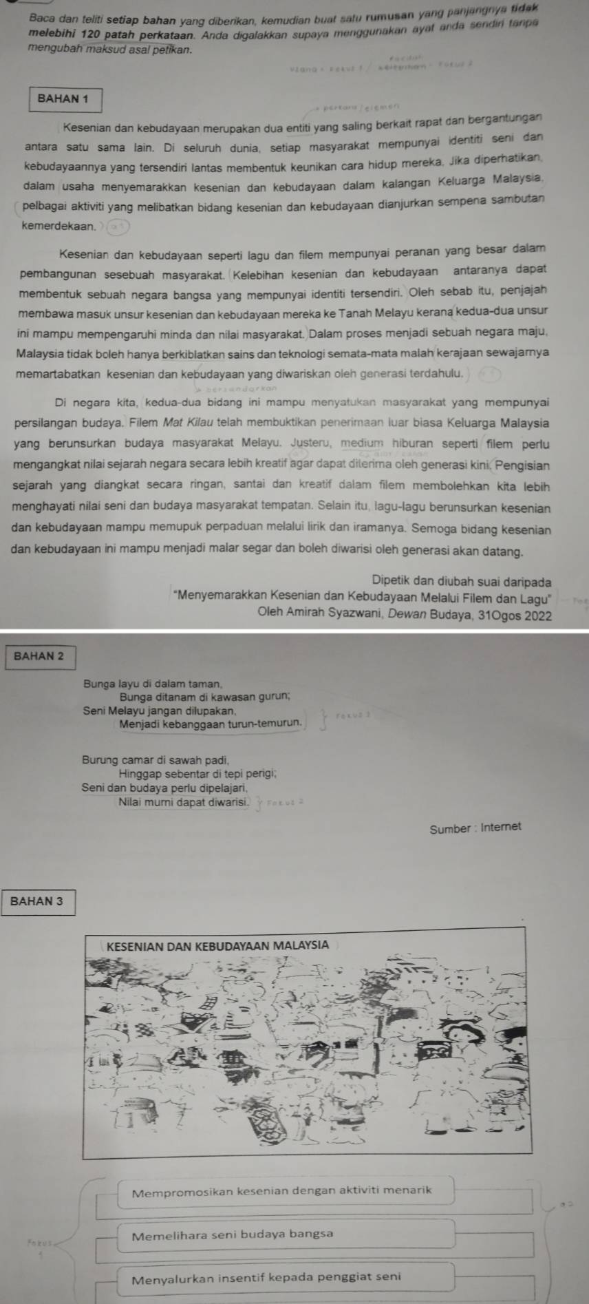 Baca dan teliti setiap bahan yang diberikan, kemudian buat satu rumusan yang panjangnya tidak
melebihi 120 patah perkataan. Anda digalakkan supaya menggunakan ayat anda sendin tanpa
mengubah maksud asal petikan.
BAHAN 1
Kesenian dan kebudayaan merupakan dua entiti yang saling berkait rapat dan bergantungan
antara satu sama lain. Di seluruh dunia, setiap masyarakat mempunyai identiti seni dan
kebudayaannya yang tersendiri lantas membentuk keunikan cara hidup mereka. Jika diperhatikan
dalam usaha menyemarakkan kesenian dan kebudayaan dalam kalangan Keluarga Malaysia.
pelbagai aktiviti yang melibatkan bidang kesenian dan kebudayaan dianjurkan sempena sambutan
kemerdekaan.
Kesenian dan kebudayaan seperti lagu dan filem mempunyai peranan yang besar dalam
pembangunan sesebuah masyarakat. Kelebihan kesenian dan kebudayaan antaranya dapat
membentuk sebuah negara bangsa yang mempunyai identiti tersendiri. Oleh sebab itu, penjajah
membawa masuk unsur kesenian dan kebudayaan mereka ke Tanah Melayu kerana kedua-dua unsur
ini mampu mempengaruhi minda dan nilai masyarakat. Dalam proses menjadi sebuah negara maju,
Malaysia tidak boleh hanya berkiblatkan sains dan teknologi semata-mata malah kerajaan sewajarnya
memartabatkan kesenian dan kebudayaan yang diwariskan oleh generasi terdahulu.
Di negara kita, kedua-dua bidang ini mampu menyatukan masyarakat yang mempunyai
persilangan budaya. Filem Mat Kilau telah membuktikan penerimaan luar biasa Keluarga Malaysia
yang berunsurkan budaya masyarakat Melayu. Justeru, medium hiburan seperti filem perlu
mengangkat nilai sejarah negara secara lebih kreatif agar dapat diterima oleh generasi kini. Pengisian
sejarah yang diangkat secara ringan, santai dan kreatif dalam filem membolehkan kita lebih
menghayati nilai seni dan budaya masyarakat tempatan. Selain itu, lagu-lagu berunsurkan kesenian
dan kebudayaan mampu memupuk perpaduan melalui lirik dan iramanya. Semoga bidang kesenian
dan kebudayaan ini mampu menjadi malar segar dan boleh diwarisi oleh generasi akan datang.
Dipetik dan diubah suai daripada
"Menyemarakkan Kesenian dan Kebudayaan Melalui Filem dan Lagu"
Oleh Amirah Syazwani, Dewan Budaya, 31Ogos 2022
BAHAN 2
Bunga layu di dalam taman,
Bunga ditanam di kawasan gurun;
Seni Melayu jangan dilupakan.
Menjadi kebanggaan turun-temurun.
Burung camar di sawah padi,
Hinggap sebentar di tepi perigi;
Seni dan budaya perlu dipelajari,
Nilai mumi dapat diwarisi.
Sumber : Internet
BAHAN 3
Mempromosikan kesenian dengan aktiviti menarik
Memelihara seni budaya bangsa
Menyalurkan insentif kepada penggiat seni