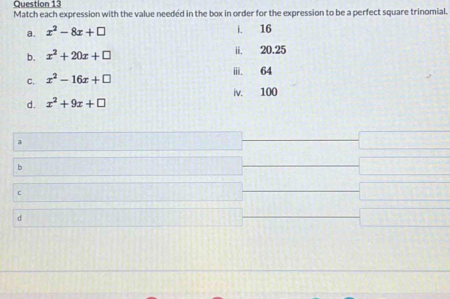 Match each expression with the value needed in the box in order for the expression to be a perfect square trinomial. 
a. x^2-8x+□
b. x^2+20x+□
C. x^2-16x+□
d. x^2+9x+□
a 
b 
C 
d