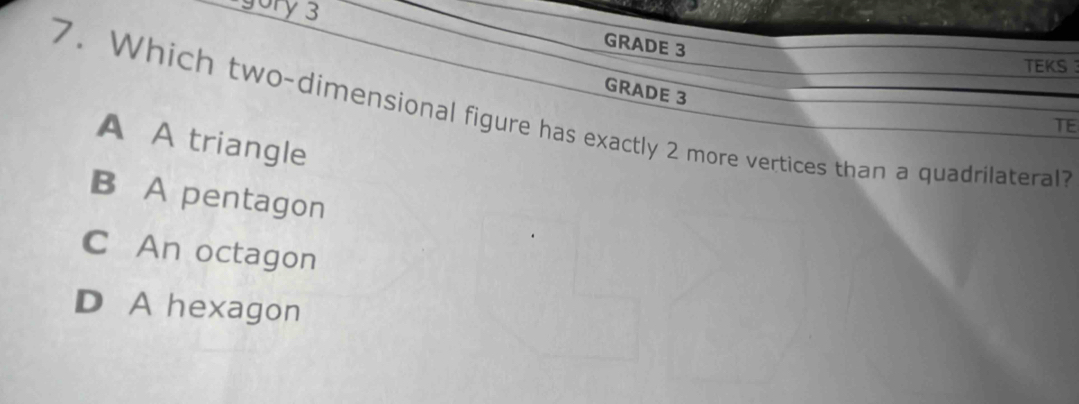 gory 3
GRADE 3
TEKS 
GRADE 3
7. Which two-dimensional figure has exactly 2 more vertices than a quadrilateral?
TE
A A triangle
B A pentagon
C An octagon
D A hexagon